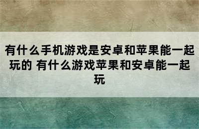 有什么手机游戏是安卓和苹果能一起玩的 有什么游戏苹果和安卓能一起玩